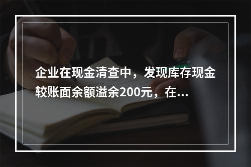 企业在现金清查中，发现库存现金较账面余额溢余200元，在未经