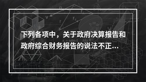 下列各项中，关于政府决算报告和政府综合财务报告的说法不正确的