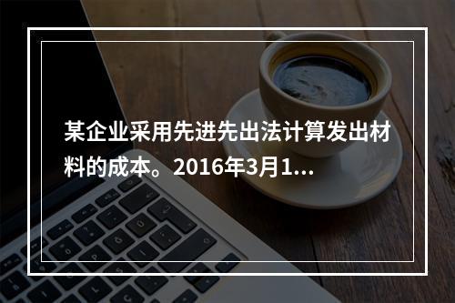 某企业采用先进先出法计算发出材料的成本。2016年3月1日结