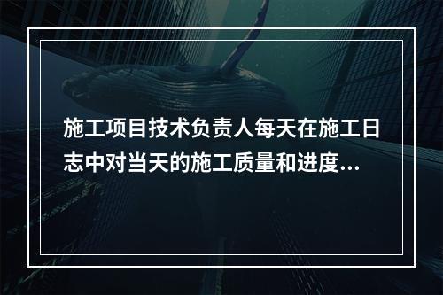 施工项目技术负责人每天在施工日志中对当天的施工质量和进度情况