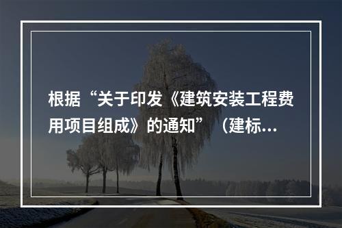 根据“关于印发《建筑安装工程费用项目组成》的通知”（建标[2