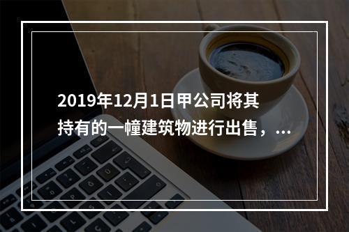 2019年12月1日甲公司将其持有的一幢建筑物进行出售，该建