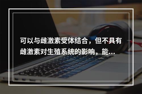 可以与雌激素受体结合，但不具有雌激素对生殖系统的影响，能增加