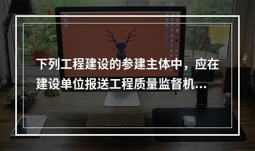 下列工程建设的参建主体中，应在建设单位报送工程质量监督机构的