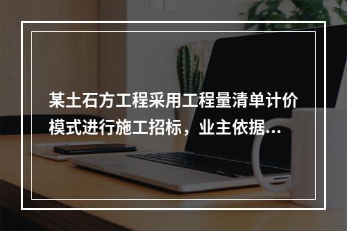 某土石方工程采用工程量清单计价模式进行施工招标，业主依据《建