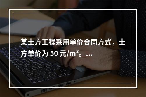 某土方工程采用单价合同方式，土方单价为 50 元/m³。清单