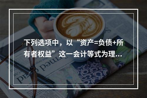 下列选项中，以“资产=负债+所有者权益”这一会计等式为理论依