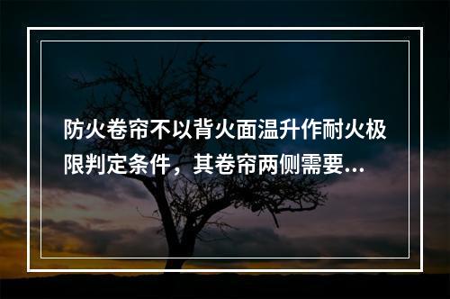 防火卷帘不以背火面温升作耐火极限判定条件，其卷帘两侧需要设置