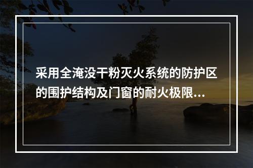 采用全淹没干粉灭火系统的防护区的围护结构及门窗的耐火极限不应