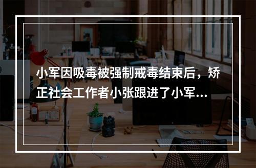 小军因吸毒被强制戒毒结束后，矫正社会工作者小张跟进了小军的个