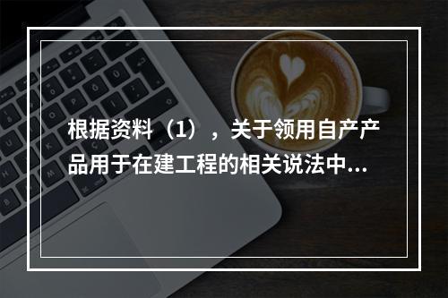 根据资料（1），关于领用自产产品用于在建工程的相关说法中，正