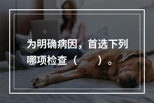 为明确病因，首选下列哪项检查（　　）。