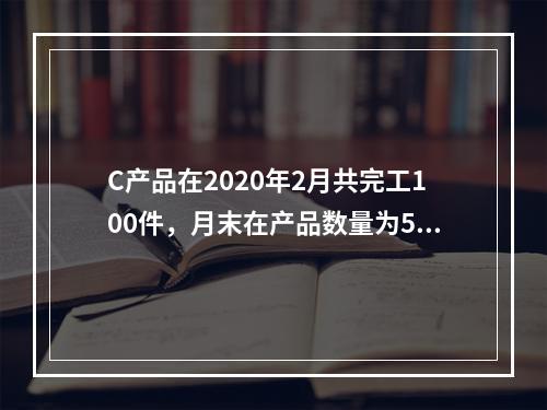 C产品在2020年2月共完工100件，月末在产品数量为50件