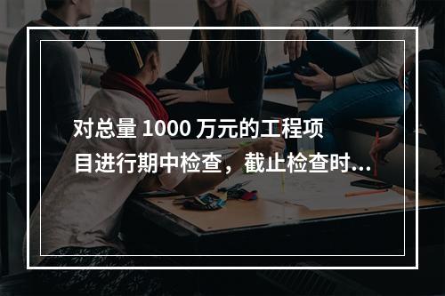 对总量 1000 万元的工程项目进行期中检查，截止检查时已完