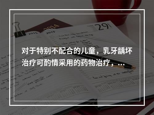 对于特别不配合的儿童，乳牙龋坏治疗可酌情采用的药物治疗，但除