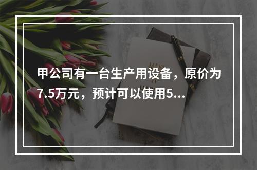 甲公司有一台生产用设备，原价为7.5万元，预计可以使用5年，