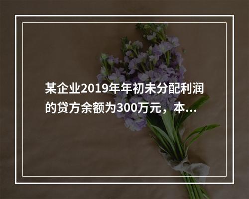 某企业2019年年初未分配利润的贷方余额为300万元，本年度