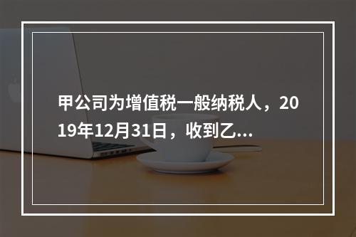 甲公司为增值税一般纳税人，2019年12月31日，收到乙公司