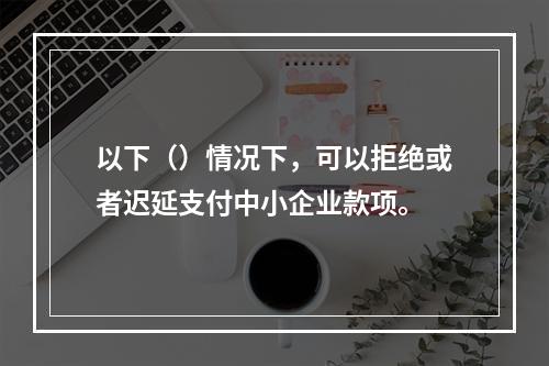 以下（）情况下，可以拒绝或者迟延支付中小企业款项。