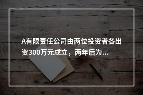 A有限责任公司由两位投资者各出资300万元成立，两年后为了扩