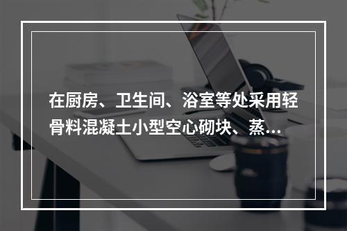 在厨房、卫生间、浴室等处采用轻骨料混凝土小型空心砌块、蒸压加