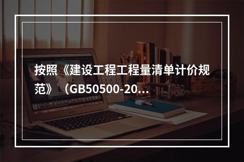 按照《建设工程工程量清单计价规范》（GB50500-2013