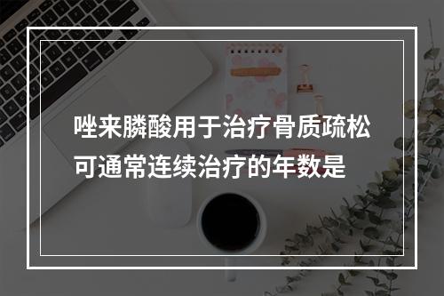 唑来膦酸用于治疗骨质疏松可通常连续治疗的年数是