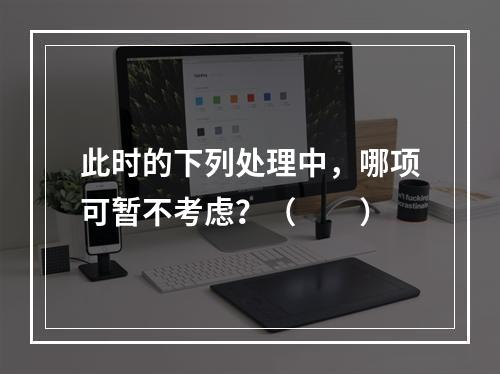 此时的下列处理中，哪项可暂不考虑？（　　）