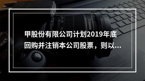 甲股份有限公司计划2019年底回购并注销本公司股票，则以下说