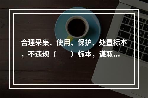 合理采集、使用、保护、处置标本，不违规（　　）标本，谋取不正