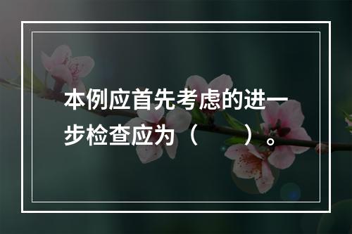 本例应首先考虑的进一步检查应为（　　）。