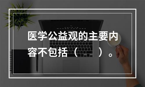 医学公益观的主要内容不包括（　　）。