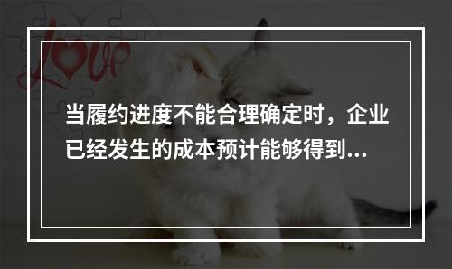 当履约进度不能合理确定时，企业已经发生的成本预计能够得到补偿