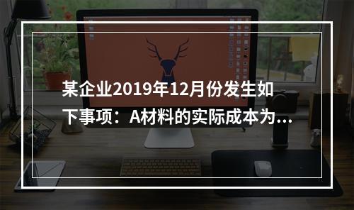 某企业2019年12月份发生如下事项：A材料的实际成本为20