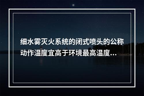 细水雾灭火系统的闭式喷头的公称动作温度宜高于环境最高温度（ 