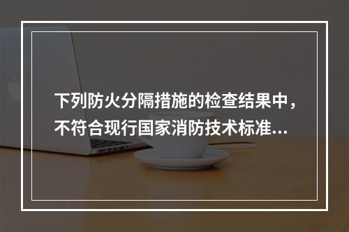 下列防火分隔措施的检查结果中，不符合现行国家消防技术标准的有