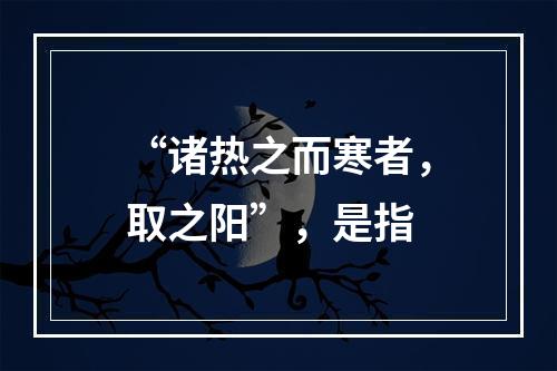 “诸热之而寒者，取之阳”，是指