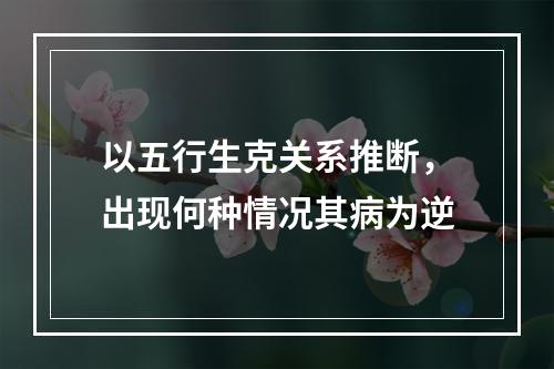 以五行生克关系推断，出现何种情况其病为逆