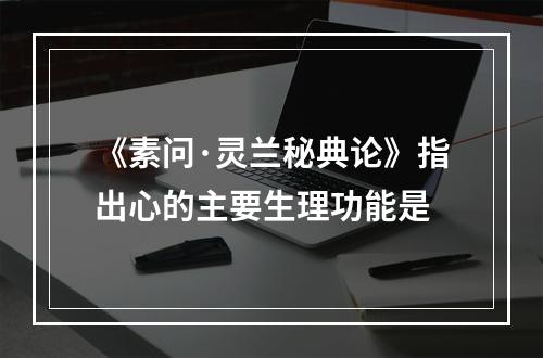 《素问·灵兰秘典论》指出心的主要生理功能是