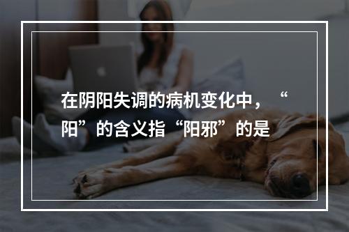 在阴阳失调的病机变化中，“阳”的含义指“阳邪”的是