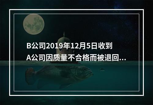 B公司2019年12月5日收到A公司因质量不合格而被退回的商