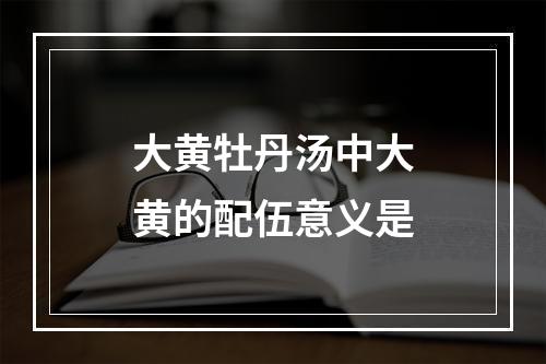 大黄牡丹汤中大黄的配伍意义是