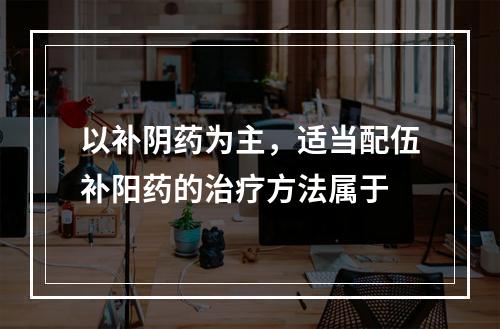 以补阴药为主，适当配伍补阳药的治疗方法属于