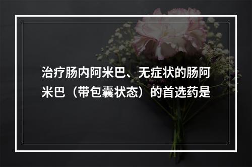 治疗肠内阿米巴、无症状的肠阿米巴（带包囊状态）的首选药是