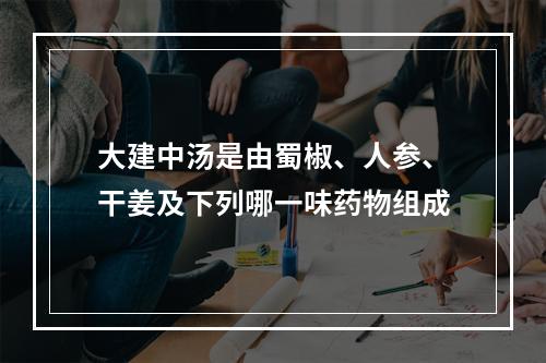 大建中汤是由蜀椒、人参、干姜及下列哪一味药物组成