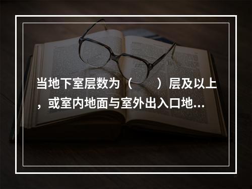 当地下室层数为（  ）层及以上，或室内地面与室外出入口地坪高