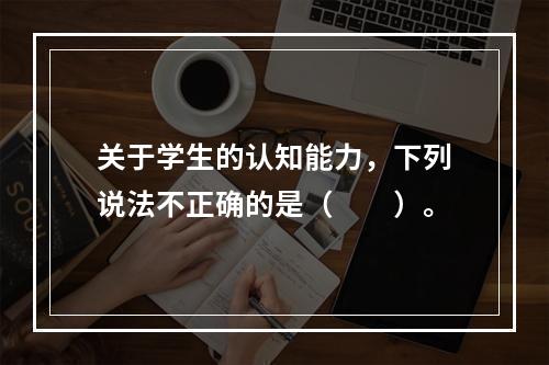 关于学生的认知能力，下列说法不正确的是（　　）。