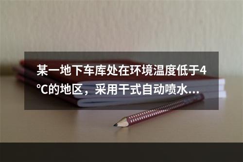 某一地下车库处在环境温度低于4℃的地区，采用干式自动喷水灭火