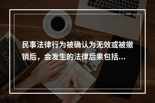 民事法律行为被确认为无效或被撤销后，会发生的法律后果包括：