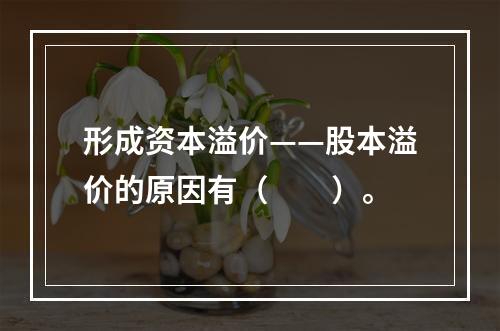 形成资本溢价——股本溢价的原因有（　　）。